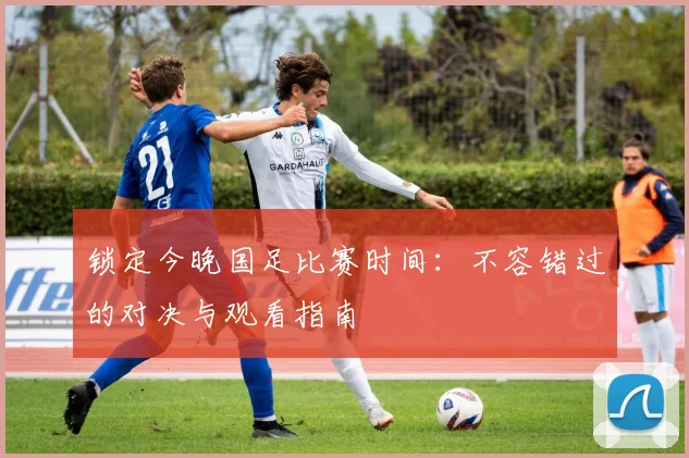 锁定今晚国足比赛时间：不容错过的对决与观看指南