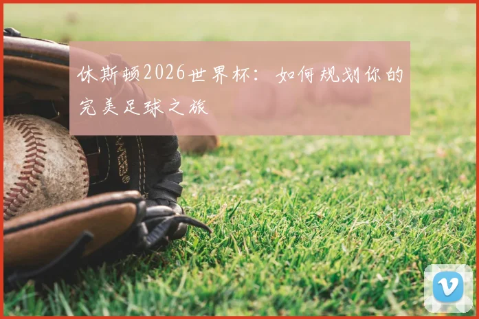 休斯顿2026世界杯：如何规划你的完美足球之旅