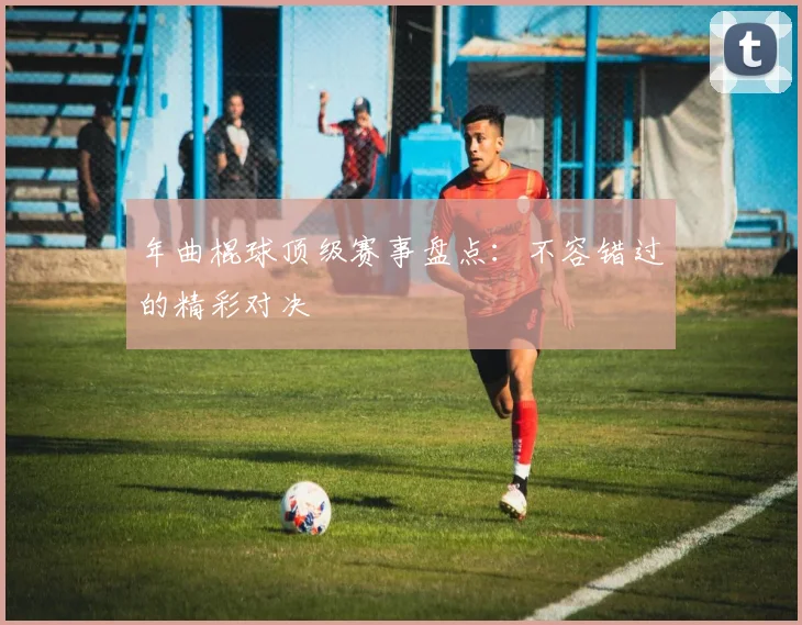年曲棍球顶级赛事盘点：不容错过的精彩对决
